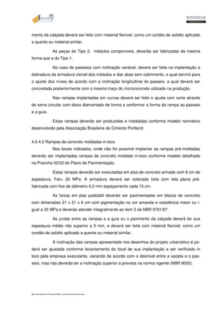 mento da calçada deverá ser feito com material flexível, como um cordão de asfalto aplicado 
a quente ou material similar. 
As peças do Tipo 2, módulos componíveis, deverão ser fabricadas da mesma 
forma que a do Tipo 1. 
No caso de passeios com inclinação variável, deverá ser feita na implantação a 
dobradura da armadura visível dos módulos e das abas sem cobrimento, o qual servirá para 
o ajuste dos níveis de acordo com a inclinação longitudinal do passeio, a qual deverá ser 
concretada posteriormente com o mesmo traço do microconcreto utilizado na produção. 
Nas rampas implantadas em curvas deverá ser feito o ajuste com corte através 
de serra circular com disco diamantado de forma a conformar a forma da rampa ao passeio 
e a guia. 
Estas rampas deverão ser produzidas e instaladas conforme modelo normativo 
desenvolvido pela Associação Brasileira de Cimento Portland. 
4.6.4.2 Rampas de concreto moldadas in-loco 
Nos locais indicados, onde não for possível implantar as rampas pré-moldadas 
deverão ser implantadas rampas de concreto moldado in-loco conforme modelo detalhado 
na Prancha 02/02 do Plano de Pavimentação. 
Estas rampas deverão ser executadas em piso de concreto armado com 6 cm de 
espessura, Fck= 20 MPa. A armadura deverá ser colocada feita com tela plana pré-fabricada 
com fios de diâmetro 4,2 mm espaçamento cada 15 cm. 
As faixas em piso podotátil deverão ser pavimentadas em blocos de concreto 
com dimensões 21 x 21 x 6 cm com pigmentação na cor amarela e resistência maior ou i-gual 
a 35 MPa e deverão atender integralmente ao item 5 da NBR 9781/97. 
As juntas entre as rampas e a guia ou o pavimento da calçada deverá ter sua 
espessura média não superior a 5 mm, e deverá ser feita com material flexível, como um 
cordão de asfalto aplicado a quente ou material similar. 
A inclinação das rampas apresentada nos desenhos do projeto urbanístico é po-derá 
ser ajustada conforme levantamento do local de sua implantação a ser verificado in 
loco pela empresa executante, variando de acordo com o desnível entre a sarjeta e o pas-seio, 
mas não deverão ter a inclinação superior a prevista na norma vigente (NBR 9050). 
Memorial Descritivo Praça da Matriz e Rua General Câmara.doc 
 