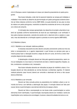 4.6.4.3 Rampas a serem implantadas em áreas com desenho preexistente em pedra portu-guesa. 
Nos locais indicados, onde não for possível implantar as rampas pré-moldadas e 
moldadas in-loco devido ao desenho da pavimentação em pedra portuguesa existente deve-rão 
ser feitos rebaixos conforme norma (NBR 9050), os quais deverão ter seu piso na área 
do rebaixo em pedra portuguesa, mantendo os desenhos existentes de forma a não prejudi-car 
a leitura do conjunto. 
A inclinação das rampas apresentada nos desenhos do projeto urbanístico é po-derá 
ser ajustada conforme levantamento do local de sua implantação a ser verificado in 
loco pela empresa executante, variando de acordo com o desnível entre a sarjeta e o pas-seio, 
mas não deverão ter a inclinação superior a prevista na norma vigente (NBR 9050). 
4.6.5 Mobiliário Urbano 
4.6.5.1 Mobiliário a ser relocado: telefones públicos 
A empresa executante da obra deverá consultar previamente (antes do início da 
obra) a concessionária ou o agente responsável o qual fornece os serviços para que a 
mesma possa fazer a relocação durante a etapa da obra em curso, de forma a evitar inter-venções 
depois da obra acabada. 
A desativação e ativação deverá ser feita pelo agente/concessionária, assim co-mo 
as instalações no novo local e o fornecimento de todo o material específico (fiações, ca-bos, 
condutores e canaletas e etc.) necessário. 
Nos locais indicados deverão ser relocadas as peças do mobiliário urbano. A re-locação 
deverá ser feita atendendo as normas técnicas e ambientais vigentes. O material 
residual poluente (caso houver) deverá ser removido e destinado de forma a não causar 
danos ambientais. 
4.6.5.2 Mobiliário a ser removido 
Deverá ser feita consulta prévia os proprietários do mobiliário urbano a ser re-movido 
de forma a ser definida a destinação das peças. A remoção deverá ser feita sem 
causar danos à pavimentação e aos demais elementos do espaço urbano. 
Deverá ser feita a recomposição os nos locais onde a pavimentação ou outros 
elementos forem danificados. A pavimentação recomposta deverá ser nivelada e isenta de 
imperfeições como resíduos de concretagem, buracos e descontinuidades de textura e cor. 
Memorial Descritivo Praça da Matriz e Rua General Câmara.doc 
 