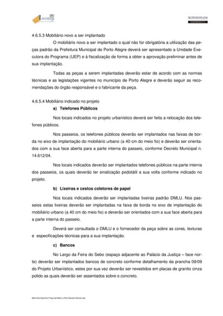 4.6.5.3 Mobiliário novo a ser implantado 
O mobiliário novo a ser implantado o qual não for obrigatória a utilização das pe-ças 
padrão da Prefeitura Municipal de Porto Alegre deverá ser apresentado a Unidade Exe-cutora 
do Programa (UEP) e à fiscalização de forma a obter a aprovação preliminar antes de 
sua implantação. 
Todas as peças a serem implantadas deverão estar de acordo com as normas 
técnicas e as legislações vigentes no município de Porto Alegre e deverão seguir as reco-mendações 
do órgão responsável e o fabricante da peça. 
4.6.5.4 Mobiliário indicado no projeto 
a) Telefones Públicos 
Nos locais indicados no projeto urbanístico deverá ser feita a relocação dos tele-fones 
públicos. 
Nos passeios, os telefones públicos deverão ser implantados nas faixas de bor-da 
no eixo de implantação do mobiliário urbano (a 40 cm do meio fio) e deverão ser orienta-dos 
com a sua face aberta para a parte interna do passeio, conforme Decreto Municipal n. 
14.612/04. 
Nos locais indicados deverão ser implantados telefones públicos na parte interna 
dos passeios, os quais deverão ter sinalização podotátil a sua volta conforme indicado no 
projeto. 
b) Lixeiras e cestos coletores de papel 
Nos locais indicados deverão ser implantadas lixeiras padrão DMLU. Nos pas-seios 
estas lixeiras deverão ser implantadas na faixa de borda no eixo de implantação do 
mobiliário urbano (a 40 cm do meio fio) e deverão ser orientados com a sua face aberta para 
a parte interna do passeio. 
Deverá ser consultada o DMLU e o fornecedor da peça sobre as cores, texturas 
e especificações técnicas para a sua implantação. 
c) Bancos 
No Largo da Feira do Sebo (espaço adjacente ao Palácio da Justiça – face nor-te) 
deverão ser implantados bancos de concreto conforme detalhamento da prancha 09/09 
do Projeto Urbanístico, estes por sua vez deverão ser revestidos em placas de granito cinza 
polido as quais deverão ser assentados sobre o concreto. 
Memorial Descritivo Praça da Matriz e Rua General Câmara.doc 
 