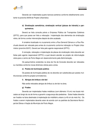 Deverão ser implantados quatro bancos-canteiros conforme detalhamento cons-tante 
na prancha 09/09 do Projeto Urbanístico. 
d) Sinalização semafórica, sinalização vertical (placas de trânsito) e par-químetros. 
Deverá se feita consulta prévia a Empresa Pública de Transportes Coletivos 
(EPTC), para que possa ser feita a relocação / implantação dos elementos de sinalização 
viária, de forma a evitar intervenções depois da obra acabada. 
A sinaleira localizada no cruzamento entre a Rua General Câmara e a Rua Ria-chuelo 
deverá ser relocada para antes do cruzamento conforme indicação no Projeto Urba-nístico 
(prancha 02/07). Deverá ser feita pelo agente responsável (EPTC). 
A remoção, relocação e implantação de placas de sinalização viária deverão ser 
feitas pelo agente responsável (EPTC) a qual deverá atender ao projeto de reformulação 
viária para o centro de Porto Alegre em desenvolvimento pela Administração. 
Os parquímetros existentes na área da Via de Conexão deverão ser relocados 
ou mantidos conforme novas diretrizes viárias para a área. 
e) Postes de iluminação pública 
Os postes de iluminação pública da via deverão ser substituídos por postes mul-tifuncionais 
conforme projeto luminotécnico. 
f) Abrigos de ônibus e de táxi 
Não serão relocados abrigos de ônibus ou de táxi na área. 
g) Frades 
Deverão ser implantados frades metálicos (com diâmetro 10 cm) nos locais indi-cados 
ao longo da via de forma a garantir a segurança dos pedestres. Estes frades deverão 
ser fixados na faixa destinada à implantação do mobiliário urbano (a 40 cm do meio fio). Os 
frades a serem implantados deverão estar de acordo com os padrões da Secretaria Munici-pal 
de Obras e Viação do Município de Porto Alegre. 
Memorial Descritivo Praça da Matriz e Rua General Câmara.doc 
 