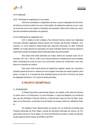 4.6.6 Vegetação 
4.6.6.1 Remoção de vegetação em mau estado 
Conforme constatado no diagnóstico da área, a pouca vegetação da Rua Gene-ral 
Câmara encontra-se disforme e sem continuidade. Os espécimes arbóreos na sua maio-ria 
encontram-se em mau estado e infectados com parasitas. Desta forma indica-se a remo-ção 
dos exemplares localizados nos passeios. 
4.6.6.2 Implantação de vegetação nova 
Com o objetivo de dar unidade a Rua General Câmara, deverá ser implantada 
nos locais indicados vegetação arbórea caduca com floração, Ipê Amarelo (Tabebuia chry-sotricha), 
ou outra espécime determinada pela Secretaria Municipal do Meio Ambiente 
(SMAM). As mudas deverão ser plantadas nos locais indicados dentro da área do passeio e 
implantada a grade de proteção determinada pelo plano de pavimentação. 
Nas áreas onde serão plantadas as mudas, deverá ser cavadas covas nas di-mensões 
100 x 80 x 100 cm, onde a terra natural deverá ser substituída por terra adubada. 
Após a colocação da muda na cova e seu enchimento, deverá ser comprimida a terra adu-bada 
com soquetes de madeira. 
Nas áreas onde haverá plantio de espécimes vegetais, deverá ser removida a 
camada superficial de terra e coberta com terra vegetal misturada com adubo orgânico (terra 
preta), no traço (3:1). A camada de terra adubada deverá ser de 30 cm (mínimo) nas áreas 
de vegetação arbustiva e 15 cm para as áreas gramadas. 
5 PROJETO GEOMÉTRICO 
5.1 INTRODUÇÃO 
O Projeto Geométrico apresentado adiante, diz respeito a Rua General Câmara, 
no trecho entre a rua Riachuelo e rua dos Andradas, o Largo dos Medeiros na confluência 
das ruas dos Andradas e General Câmara e o denominado Largo da Feira do Sebo, locali-zado 
na rua Riachuelo, na fachada norte do Palácio da Justiça e defronte a Biblioteca Públi-ca. 
Os trabalhos foram desenvolvidos de acordo com as diretrizes fornecidas pela 
Prefeitura Municipal de Porto Alegre, através da Secretaria Municipal da Cultura, do Pro-grama 
Monumenta em Porto Alegre, do Termo de Referência contido no edital, da Secreta-ria 
Municipal de Obras Viárias, do IPHAN e da EPTC. 
Memorial Descritivo Praça da Matriz e Rua General Câmara.doc 
 