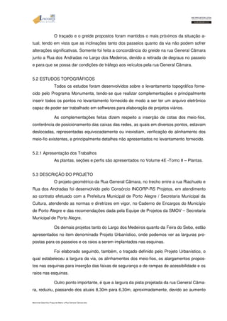 O traçado e o greide propostos foram mantidos o mais próximos da situação a-tual, 
tendo em vista que as inclinações tanto dos passeios quanto da via não podem sofrer 
alterações significativas. Somente foi feita a concordância do greide na rua General Câmara 
junto a Rua dos Andradas no Largo dos Medeiros, devido a retirada de degraus no passeio 
e para que se possa dar condições de tráfego aos veículos pela rua General Câmara. 
5.2 ESTUDOS TOPOGRÁFICOS 
Todos os estudos foram desenvolvidos sobre o levantamento topográfico forne-cido 
pelo Programa Monumenta, tendo-se que realizar complementações e principalmente 
inserir todos os pontos no levantamento fornecido de modo a ser ter um arquivo eletrônico 
capaz de poder ser trabalhado em softwares para elaboração de projetos viários. 
As complementações feitas dizem respeito a inserção de cotas dos meio-fios, 
conferência de posicionamento das caixas das redes, as quais em diversos pontos, estavam 
deslocadas, representadas equivocadamente ou inexistiam, verificação do alinhamento dos 
meio-fio existentes, e principalmente detalhes não apresentados no levantamento fornecido. 
5.2.1 Apresentação dos Trabalhos 
As plantas, seções e perfis são apresentados no Volume 4E -Tomo II – Plantas. 
5.3 DESCRIÇÃO DO PROJETO 
O projeto geométrico da Rua General Câmara, no trecho entre a rua Riachuelo e 
Rua dos Andradas foi desenvolvido pelo Consórcio INCORP-RS Projetos, em atendimento 
ao contrato efetuado com a Prefeitura Municipal de Porto Alegre / Secretaria Municipal da 
Cultura, atendendo as normas e diretrizes em vigor, no Caderno de Encargos do Município 
de Porto Alegre e das recomendações dada pela Equipe de Projetos da SMOV – Secretaria 
Municipal de Porto Alegre. 
Os demais projetos tanto do Largo dos Medeiros quanto da Feira do Sebo, estão 
apresentados no item denominado Projeto Urbanístico, onde podemos ver as larguras pro-postas 
para os passeios e os raios a serem implantados nas esquinas. 
Foi elaborado seguindo, também, o traçado definido pelo Projeto Urbanístico, o 
qual estabeleceu a largura da via, os alinhamentos dos meio-fios, os alargamentos propos-tos 
nas esquinas para inserção das faixas de segurança e de rampas de acessibilidade e os 
raios nas esquinas. 
Outro ponto importante, é que a largura da pista projetada da rua General Câma-ra, 
reduziu, passando dos atuais 8,30m para 6,30m, aproximadamente, devido ao aumento 
Memorial Descritivo Praça da Matriz e Rua General Câmara.doc 
 