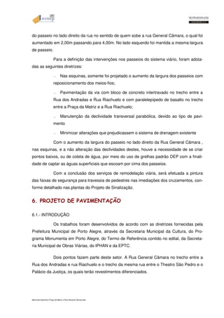do passeio no lado direito da rua no sentido de quem sobe a rua General Câmara, o qual foi 
aumentado em 2,00m passando para 4,00m. No lado esquerdo foi mantida a mesma largura 
de passeio. 
Para a definição das intervenções nos passeios do sistema viário, foram adota-das 
as seguintes diretrizes: 
— Nas esquinas, somente foi projetado o aumento da largura dos passeios com 
reposicionamento dos meios-fios; 
— Pavimentação da via com bloco de concreto intertravado no trecho entre a 
Rua dos Andradas e Rua Riachuelo e com paralelepípedo de basalto no trecho 
entre a Praça da Matriz e a Rua Riachuelo; 
— Manutenção da declividade transversal parabólica, devido ao tipo de pavi-mento 
— Minimizar alterações que prejudicassem o sistema de drenagem existente 
Com o aumento da largura do passeio no lado direito da Rua General Câmara , 
nas esquinas, e a não alteração das declividades destes, houve a necessidade de se criar 
pontos baixos, ou de coleta de água, por meio do uso de grelhas padrão DEP com a finali-dade 
de captar as águas superficiais que escoam por cima dos passeios. 
Com a conclusão dos serviços de remodelação viária, será efetuada a pintura 
das faixas de segurança para travessia de pedestres nas imediações dos cruzamentos, con-forme 
detalhado nas plantas do Projeto de Sinalização. 
6. PROJETO DE PAVIMENTAÇÃO 
6.1.- INTRODUÇÃO 
Os trabalhos foram desenvolvidos de acordo com as diretrizes fornecidas pela 
Prefeitura Municipal de Porto Alegre, através da Secretaria Municipal da Cultura, do Pro-grama 
Monumenta em Porto Alegre, do Termo de Referência contido no edital, da Secreta-ria 
Municipal de Obras Viárias, do IPHAN e da EPTC. 
Dois pontos fazem parte deste setor. A Rua General Câmara no trecho entre a 
Rua dos Andradas e rua Riachuelo e o trecho da mesma rua entre o Theatro São Pedro e o 
Palácio da Justiça, os quais terão revestimentos diferenciados. 
Memorial Descritivo Praça da Matriz e Rua General Câmara.doc 
 
