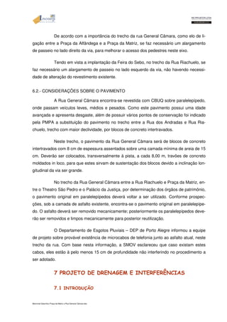 De acordo com a importância do trecho da rua General Câmara, como elo de li-gação 
entre a Praça da Alfândega e a Praça da Matriz, se faz necessário um alargamento 
de passeio no lado direito da via, para melhorar o acesso dos pedestres neste eixo. 
Tendo em vista a implantação da Feira do Sebo, no trecho da Rua Riachuelo, se 
faz necessário um alargamento de passeio no lado esquerdo da via, não havendo necessi-dade 
de alteração do revestimento existente. 
6.2.- CONSIDERAÇÕES SOBRE O PAVIMENTO 
A Rua General Câmara encontra-se revestida com CBUQ sobre paralelepípedo, 
onde passam veículos leves, médios e pesados. Como este pavimento possui uma idade 
avançada e apresenta desgaste, além de possuir vários pontos de conservação foi indicado 
pela PMPA a substituição do pavimento no trecho entre a Rua dos Andradas e Rua Ria-chuelo, 
trecho com maior declividade, por blocos de concreto intertravados. 
Neste trecho, o pavimento da Rua General Câmara será de blocos de concreto 
intertravados com 8 cm de espessura assentados sobre uma camada mínima de areia de 15 
cm. Deverão ser colocados, transversalmente à pista, a cada 8,00 m, travões de concreto 
moldados in loco, para que estes sirvam de sustentação dos blocos devido a inclinação lon-gitudinal 
da via ser grande. 
No trecho da Rua General Câmara entre a Rua Riachuelo e Praça da Matriz, en-tre 
o Theatro São Pedro e o Palácio da Justiça, por determinação dos órgãos de patrimônio, 
o pavimento original em paralelepípedos deverá voltar a ser utilizado. Conforme prospec-ções, 
sob a camada de asfalto existente, encontra-se o pavimento original em paralelepípe-do. 
O asfalto deverá ser removido mecanicamente; posteriormente os paralelepípedos deve-rão 
ser removidos e limpos mecanicamente para posterior reutilização. 
O Departamento de Esgotos Pluviais – DEP de Porto Alegre informou a equipe 
de projeto sobre provável existência de microcabos de telefonia junto ao asfalto atual, neste 
trecho da rua. Com base nesta informação, a SMOV esclareceu que caso existam estes 
cabos, eles estão à pelo menos 15 cm de profundidade não interferindo no procedimento a 
ser adotado. 
7 PROJETO DE DRENAGEM E INTERFERÊNCIAS 
7.1 INTRODUÇÃO 
Memorial Descritivo Praça da Matriz e Rua General Câmara.doc 
 