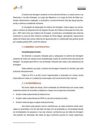 O sistema de drenagem existente na Rua General Câmara, no trecho entre a rua 
Riachuelo e rua dos Andradas, no Largo dos Medeiros e no Largo da Feira do Sebo con-templa, 
basicamente a captação, a condução e o encaminhamento final das águas pluviais, 
sendo o sistema considerado suficiente. 
A concepção da adequação do sistema de drenagem urbana seguiu as orienta-ções 
e critérios do Departamento de Esgotos Pluviais da Prefeitura Municipal de Porto Ale-gre 
– DEP, bem como seu Caderno de Encargos, envolvendo a remodelação dos sistemas 
existentes na área do Sítio Histórico tombado de Porto Alegre, abrangendo, basicamente 
ações de limpeza das caixas coletoras de águas pluviais e a substituição das grelhas atuais 
por modelos padrão DEP, conforme adiante. 
7.2 MEMÓRIA JUSTIFICATIVA 
Considerações Iniciais: 
As diretrizes e soluções indicadas para a adequação no sistema de drenagem 
existente do trecho em apreço foram estabelecidas a partir do conhecimento dos pontos de 
deságüe , do projeto geométrico e da verificação hidráulica das redes e dos dispositivos de 
drenagem. 
Cabe salientar que todo o sistema de drenagem existente foi mantido, pois está 
suficiente hidraulicamente. 
Todos os PV’s e as BL’s foram inspecionados e vistoriados em campo, sendo 
observados em cada um o estado de conservação e de funcionamento dos mesmos. 
7.3 INTERFERÊNCIAS 
No trecho objeto de estudo, foram analisadas as interferências com outras redes 
existentes através de consultas a cadastros e chegou-se às seguintes conclusões: 
• Existem redes subterrâneas de telefonia fixa; 
• Existem redes subterrâneas da CEEE ou de outra empresa do setor; 
• Existem redes de água e esgoto cloacal próximas 
Nos locais onde possam ocorrer interferências, as redes existentes serão rebai-xadas 
ou levantadas a fim de não bater de topo com as projetadas ou remanejadas devido 
às remodelações nos passeios e nas vias urbanas. Lembramos que as redes de drenagem 
não poderão ser desviadas das redes de água existentes quando em casos específicos, 
Memorial Descritivo Praça da Matriz e Rua General Câmara.doc 
 