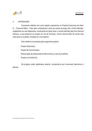 4 INTRODUÇÃO 
O presente relatório tem como objetivo apresentar os Projetos Executivos do Setor 
D - Praça da Matriz. Este setor compreende a área do núcleo da praça até o limite edificado, 
englobando as vias adjacentes, excetuando-se desta área o recorte definido pela Rua General 
Câmara, a qual pertence ao projeto da Via de Conexão, volume denominado 4E sendo esta 
toda área em questão, tombada em nível federal. 
Este relatório é composto pelos seguintes projetos: 
- Projeto Urbanístico, 
- Projeto de Pavimentação 
- Restauração da balaustrada do Monumento a Julio de Castilhos 
- Projeto Luminotécnico 
Os projetos estão detalhados adiante, compondo-se por memoriais descritivos e 
plantas. 
Memorial Descritivo Praça da Matriz e Rua General Câmara.doc 
 