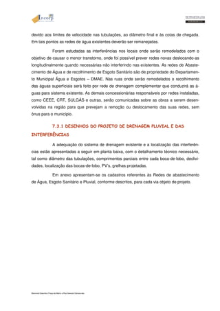 devido aos limites de velocidade nas tubulações, ao diâmetro final e às cotas de chegada. 
Em tais pontos as redes de água existentes deverão ser remanejadas. 
Foram estudadas as interferências nos locais onde serão remodelados com o 
objetivo de causar o menor transtorno, onde foi possível prever redes novas deslocando-as 
longitudinalmente quando necessárias não interferindo nas existentes. As redes de Abaste-cimento 
de Água e de recolhimento de Esgoto Sanitário são de propriedade do Departamen-to 
Municipal Água e Esgotos – DMAE. Nas ruas onde serão remodelados o recolhimento 
das águas superficiais será feito por rede de drenagem complementar que conduzirá as á-guas 
para sistema existente. As demais concessionárias responsáveis por redes instaladas, 
como CEEE, CRT, SULGÁS e outras, serão comunicadas sobre as obras a serem desen-volvidas 
na região para que prevejam a remoção ou deslocamento das suas redes, sem 
ônus para o município. 
7.3.1 DESENHOS DO PROJETO DE DRENAGEM PLUVIAL E DAS 
INTERFERÊNCIAS 
A adequação do sistema de drenagem existente e a localização das interferên-cias 
estão apresentadas a seguir em planta baixa, com o detalhamento técnico necessário, 
tal como diâmetro das tubulações, comprimentos parciais entre cada boca-de-lobo, declivi-dades, 
localização das bocas-de-lobo, PV’s, grelhas projetadas. 
Em anexo apresentam-se os cadastros referentes às Redes de abastecimento 
de Água, Esgoto Sanitário e Pluvial, conforme descritos, para cada via objeto de projeto. 
Memorial Descritivo Praça da Matriz e Rua General Câmara.doc 
 