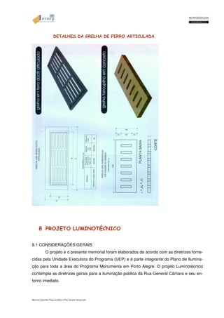 DETALHES DA GRELHA DE FERRO ARTICULADA 
8 PROJETO LUMINOTÉCNICO 
8.1 CONSIDERAÇÕES GERAIS 
O projeto e o presente memorial foram elaborados de acordo com as diretrizes forne-cidas 
pela Unidade Executora do Programa (UEP) e é parte integrante do Plano de Ilumina-ção 
para toda a área do Programa Monumenta em Porto Alegre. O projeto Luminotécnico 
contempla as diretrizes gerais para a iluminação pública da Rua General Câmara e seu en-torno 
imediato. 
Memorial Descritivo Praça da Matriz e Rua General Câmara.doc 
 