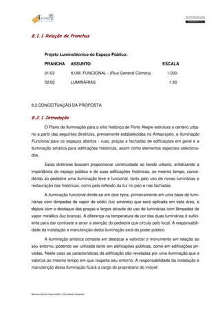 8.1.1 Relação de Pranchas 
Projeto Luminotécnico do Espaço Público: 
PRANCHA ASSUNTO ESCALA 
01/02 ILUM. FUNCIONAL - (Rua General Câmara) 1:200 
02/02 LUMINÁRIAS 1:50 
8.2 CONCEITUAÇÃO DA PROPOSTA 
8.2.1 Introdução 
O Plano de Iluminação para o sítio histórico de Porto Alegre estrutura o cenário urba-no 
a partir das seguintes diretrizes, previamente estabelecidas no Anteprojeto, a Iluminação 
Funcional para os espaços abertos - ruas, praças e fachadas de edificações em geral e a 
Iluminação artística para edificações históricas, assim como elementos especiais seleciona-dos. 
Estas diretrizes buscam proporcionar continuidade ao tecido urbano, enfatizando a 
importância do espaço público e de suas edificações históricas, ao mesmo tempo, conce-dendo 
ao pedestre uma iluminação leve e funcional, tanto pelo uso de novas luminárias e 
restauração das históricas, como pela reflexão da luz no piso e nas fachadas. 
A iluminação funcional divide-se em dois tipos, primeiramente em uma base de lumi-nárias 
com lâmpadas de vapor de sódio (luz amarela) que será aplicada em toda área, e 
depois com o destaque das praças e largos através do uso de luminárias com lâmpadas de 
vapor metálico (luz branca). A diferença na temperatura de cor das duas luminárias é sufici-ente 
para dar contraste e atrair a atenção do pedestre que circula pelo local. A responsabili-dade 
da instalação e manutenção desta iluminação será do poder público. 
A iluminação artística consiste em destacar e valorizar o monumento em relação ao 
seu entorno, podendo ser utilizada tanto em edificações públicas, como em edificações pri-vadas. 
Neste caso as características da edificação são reveladas por uma iluminação que a 
valoriza ao mesmo tempo em que respeita seu entorno. A responsabilidade da instalação e 
manutenção desta iluminação ficará a cargo do proprietário do imóvel. 
Memorial Descritivo Praça da Matriz e Rua General Câmara.doc 
 