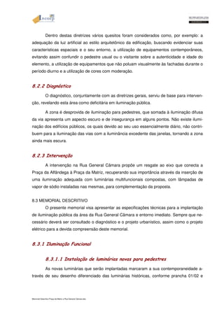 Dentro destas diretrizes vários quesitos foram considerados como, por exemplo: a 
adequação da luz artificial ao estilo arquitetônico da edificação, buscando evidenciar suas 
características espaciais e o seu entorno, a utilização de equipamentos contemporâneos, 
evitando assim confundir o pedestre usual ou o visitante sobre a autenticidade e idade do 
elemento, a utilização de equipamentos que não poluam visualmente às fachadas durante o 
período diurno e a utilização de cores com moderação. 
8.2.2 Diagnóstico 
O diagnóstico, conjuntamente com as diretrizes gerais, serviu de base para interven-ção, 
revelando esta área como deficitária em iluminação pública. 
A zona é desprovida de iluminação para pedestres, que somada à iluminação difusa 
da via apresenta um aspecto escuro e de insegurança em alguns pontos. Não existe ilumi-nação 
dos edifícios públicos, os quais devido ao seu uso essencialmente diário, não contri-buem 
para a iluminação das vias com a iluminância excedente das janelas, tornando a zona 
ainda mais escura. 
8.2.3 Intervenção 
A intervenção na Rua General Câmara propõe um resgate ao eixo que conecta a 
Praça da Alfândega à Praça da Matriz, recuperando sua importância através da inserção de 
uma iluminação adequada com luminárias multifuncionais compostas, com lâmpadas de 
vapor de sódio instaladas nas mesmas, para complementação da proposta. 
8.3 MEMORIAL DESCRITIVO 
O presente memorial visa apresentar as especificações técnicas para a implantação 
de iluminação pública da área da Rua General Câmara e entorno imediato. Sempre que ne-cessário 
deverá ser consultado o diagnóstico e o projeto urbanístico, assim como o projeto 
elétrico para a devida compreensão deste memorial. 
8.3.1 Iluminação Funcional 
8.3.1.1 Instalação de luminárias novas para pedestres 
As novas luminárias que serão implantadas marcaram a sua contemporaneidade a-través 
de seu desenho diferenciado das luminárias históricas, conforme prancha 01/02 e 
Memorial Descritivo Praça da Matriz e Rua General Câmara.doc 
 