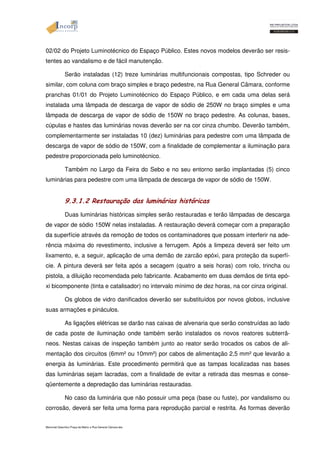 02/02 do Projeto Luminotécnico do Espaço Público. Estes novos modelos deverão ser resis-tentes 
ao vandalismo e de fácil manutenção. 
Serão instaladas (12) treze luminárias multifuncionais compostas, tipo Schreder ou 
similar, com coluna com braço simples e braço pedestre, na Rua General Câmara, conforme 
pranchas 01/01 do Projeto Luminotécnico do Espaço Público, e em cada uma delas será 
instalada uma lâmpada de descarga de vapor de sódio de 250W no braço simples e uma 
lâmpada de descarga de vapor de sódio de 150W no braço pedestre. As colunas, bases, 
cúpulas e hastes das luminárias novas deverão ser na cor cinza chumbo. Deverão também, 
complementarmente ser instaladas 10 (dez) luminárias para pedestre com uma lâmpada de 
descarga de vapor de sódio de 150W, com a finalidade de complementar a iluminação para 
pedestre proporcionada pelo luminotécnico. 
Também no Largo da Feira do Sebo e no seu entorno serão implantadas (5) cinco 
luminárias para pedestre com uma lâmpada de descarga de vapor de sódio de 150W. 
9.3.1.2 Restauração das luminárias históricas 
Duas luminárias históricas simples serão restauradas e terão lâmpadas de descarga 
de vapor de sódio 150W nelas instaladas. A restauração deverá começar com a preparação 
da superfície através da remoção de todos os contaminadores que possam interferir na ade-rência 
máxima do revestimento, inclusive a ferrugem. Após a limpeza deverá ser feito um 
lixamento, e, a seguir, aplicação de uma demão de zarcão epóxi, para proteção da superfí-cie. 
A pintura deverá ser feita após a secagem (quatro a seis horas) com rolo, trincha ou 
pistola, a diluição recomendada pelo fabricante. Acabamento em duas demãos de tinta epó-xi 
bicomponente (tinta e catalisador) no intervalo mínimo de dez horas, na cor cinza original. 
Os globos de vidro danificados deverão ser substituídos por novos globos, inclusive 
suas armações e pináculos. 
As ligações elétricas se darão nas caixas de alvenaria que serão construídas ao lado 
de cada poste de iluminação onde também serão instalados os novos reatores subterrâ-neos. 
Nestas caixas de inspeção também junto ao reator serão trocados os cabos de ali-mentação 
dos circuitos (6mm² ou 10mm²) por cabos de alimentação 2,5 mm² que levarão a 
energia às luminárias. Este procedimento permitirá que as tampas localizadas nas bases 
das luminárias sejam lacradas, com a finalidade de evitar a retirada das mesmas e conse-qüentemente 
a depredação das luminárias restauradas. 
No caso da luminária que não possuir uma peça (base ou fuste), por vandalismo ou 
corrosão, deverá ser feita uma forma para reprodução parcial e restrita. As formas deverão 
Memorial Descritivo Praça da Matriz e Rua General Câmara.doc 
 