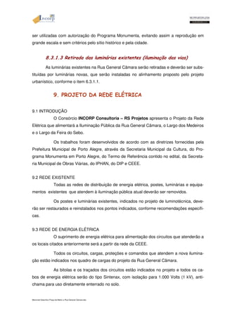 ser utilizadas com autorização do Programa Monumenta, evitando assim a reprodução em 
grande escala e sem critérios pelo sítio histórico e pela cidade. 
8.3.1.3 Retirada das luminárias existentes (iluminação das vias) 
As luminárias existentes na Rua General Câmara serão retiradas e deverão ser subs-tituídas 
por luminárias novas, que serão instaladas no alinhamento proposto pelo projeto 
urbanístico, conforme o item 6.3.1.1. 
9. PROJETO DA REDE ELÉTRICA 
9.1 INTRODUÇÃO 
O Consórcio INCORP Consultoria – RS Projetos apresenta o Projeto da Rede 
Elétrica que alimentará a Iluminação Pública da Rua General Câmara, o Largo dos Medeiros 
e o Largo da Feira do Sebo. 
Os trabalhos foram desenvolvidos de acordo com as diretrizes fornecidas pela 
Prefeitura Municipal de Porto Alegre, através da Secretaria Municipal da Cultura, do Pro-grama 
Monumenta em Porto Alegre, do Termo de Referência contido no edital, da Secreta-ria 
Municipal de Obras Viárias, do IPHAN, do DIP e CEEE. 
9.2 REDE EXISTENTE 
Todas as redes de distribuição de energia elétrica, postes, luminárias e equipa-mentos 
existentes que atendem à iluminação pública atual deverão ser removidos. 
Os postes e luminárias existentes, indicados no projeto de luminotécnica, deve-rão 
ser restaurados e reinstalados nos pontos indicados, conforme recomendações específi-cas. 
9.3 REDE DE ENERGIA ELÉTRICA 
O suprimento de energia elétrica para alimentação dos circuitos que atenderão a 
os locais citados anteriormente será a partir da rede da CEEE. 
Todos os circuitos, cargas, proteções e comandos que atendem a nova ilumina-ção 
estão indicados nos quadro de cargas do projeto da Rua General Câmara. 
As bitolas e os traçados dos circuitos estão indicados no projeto e todos os ca-bos 
de energia elétrica serão do tipo Sintenax, com isolação para 1.000 Volts (1 kV), anti-chama 
para uso diretamente enterrado no solo. 
Memorial Descritivo Praça da Matriz e Rua General Câmara.doc 
 