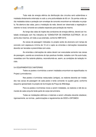 Toda rede de energia elétrica de distribuição dos circuitos será subterrânea e 
instalada diretamente enterrada no solo a uma profundidade de 60 cm. Os pontos onde se-rão 
instalados dutos e proteção com envelope de concreto encontram-se indicados no proje-to. 
Na abertura das valas, para a instalação da rede, deverá ser observada a vegetação e-xistente 
no local, tomando-se cuidados especiais para proteção da mesma. 
Ao longo das valas do trajeto dos condutores de energia elétrica, deverá ser ins-talada 
sinalização com fita indicativa de “CONDUTOR DE ENERGIA ELÉTRICA“, 30 cm 
acima dos mesmos, em toda a sua extensão, conforme NBR 5410. 
As caixas de passagem indicadas no projeto serão de alvenaria com tampa de 
concreto com espessura mínima de 10 cm e após as emendas e derivações necessárias 
deverão ser lacradas e preenchidas com areia. 
As emendas e derivações de cabos devem ser executadas somente nas caixas 
de passagem, usando-se conectores do tipo parafuso fendido, isolados com fita auto-fusão, 
revestidas com fita isolante plástica, reconstituindo-se, assim, as condições de isolação ini-ciais. 
9.4 EQUIPAMENTOS E MATERIAIS 
Todos os postes e luminárias a serem instalados encontram-se especificados no 
Projeto Luminotécnico. 
Nos postes e luminárias restaurados (antigos), os reatores deverão ser instala-dos 
nas caixas de passagem de cada poste e terão comando no quadro geral, conforme 
esquema apresentado no projeto de iluminação da Praça da Alfândega. 
Para os postes e luminárias novos a serem instalados, os reatores e relé de co-mando 
de cada conjunto farão parte do corpo da luminária. 
Todas as instalações elétricas e materiais a serem utilizados deverão obedecer, 
rigorosamente, as normas , padronizações e regulamentos da CEEE e DIP/SMOV. 
Memorial Descritivo Praça da Matriz e Rua General Câmara.doc 
