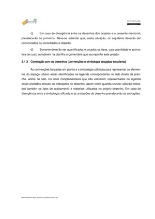 c) Em caso de divergência entre os desenhos dos projetos e o presente memorial, 
prevalecerão os primeiros. Deve-se salientar que, nesta situação, os arquitetos deverão der 
comunicados ou consultados a respeito. 
d) Somente deverão ser quantificados e orçados os itens, cuja quantidade e estima-tiva 
de custo constarem na planilha orçamentária que acompanha este projeto. 
5555....1111....3333 CCCCoooorrrrrrrreeeellllaaaaççççããããoooo ccccoooommmm oooossss ddddeeeesssseeeennnnhhhhoooossss ((((ccccoooonnnnvvvveeeennnnççççõõõõeeeessss eeee ssssiiiimmmmbbbboooollllooooggggiiiiaaaa llllaaaannnnççççaaaaddddaaaassss eeeemmmm ppppllllaaaannnnttttaaaa)))) As convenções lançadas em planta e a simbologia utilizada para representar os elemen-tos 
do espaço urbano estão identificadas na legenda correspondente no lado direito da pran-cha, 
acima do selo. Os itens complementares que não estiverem representados na legenda 
estão anotados através de indicações no desenho, assim como quando convier estarão indica-dos 
também os tipos de acabamento e materiais utilizados no próprio desenho. Em caso de 
divergência entre a simbologia utilizada e as anotações do desenho prevalecerão as anotações. 
Memorial Descritivo Praça da Matriz e Rua General Câmara.doc 
 