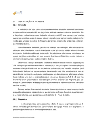 5.2 CONCEITUAÇÃO DA PROPOSTA 
5555....2222....1111 IIIInnnnttttrrrroooodddduuuuççççããããoooo A intervenção em toda a área do Projeto Monumenta teve como elementos balizadores 
as diretrizes fornecidas pela UEP e o diagnóstico realizado na etapa preliminar do trabalho. Es-te 
diagnóstico, realizado nos meses de janeiro e fevereiro de 2005, teve como principal objetivo 
levantar as condições gerais do espaço público e complementar as informações cadastrais for-necidas 
pela Unidade Executora do Programa de forma a fundamentar ainda mais a interven-ção 
no espaço público. 
Com base nestes elementos, procurou-se na etapa de Anteprojeto, além adotar uma a-bordagem 
geral do problema, buscar uma unidade formal no conjunto de toda a área do Projeto 
Monumenta, definindo modelos de implantação dos elementos urbanos que permitissem ao 
usuário identificar uma unidade em todo percurso do projeto, enfatizando o circuito histórico e 
principalmente estimulando o caráter simbólico da área. 
Observando o escopo do trabalho solicitado e utilizando-se das diretrizes propostas pela 
UEP como principal elemento balizador da intervenção, a solução proposta no Anteprojeto para 
a área em nível geral baseou-se em um plano de pavimentação dos passeios, um plano geral 
de iluminação da área, e a complementação da vegetação a ser feita gradativamente pelo ór-gão 
ambiental competente, posto que a cidade possui um plano diretor de arborização urbana. 
Estes modelos, junto com os projetos básicos de intervenção dos setores A, B C e D e as vias 
do entorno foram apresentados e aprovados pela Unidade Executora do Programa, pela Co-missão 
de Gerenciamento do Espaço Público e pelo Instituto do Patrimônio Artístico e Histórico 
Nacional (IPHAN). 
Estando a etapa de anteprojeto aprovada, deu-se seguimento ao trabalho aprofundando 
as soluções adotadas na etapa anterior no que denomina-se Projeto Executivo, o qual apresen-ta- 
se neste volume a parte que correspondente ao Setor D – Praça da Matriz. 
5555....2222....2222 DDDDiiiiaaaaggggnnnnóóóóssssttttiiiiccccoooo A intervenção nesta a área específica, o Setor D, baseou-se principalmente nas di-retrizes 
fornecidas pela Comissão de Gerenciamento do Espaço Público e no diagnóstico, o 
qual serviu para identificar os principais problemas da área. 
Memorial Descritivo Praça da Matriz e Rua General Câmara.doc 
 