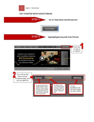 4    Chapter 1: Voicethread


     GET STARTED WITH VOICETHREAD


                       STEP 1                     Go to: http://www.voicethread.com




                       STEP 2                    Signing/Registering with VoiceThread




                                                                              Click here
                                                                               to sign in
                                                                              or register.

                                                STEP 3


                                      Start uploading image/video




  You will see this
   basic account
navigation page once
 you are signed in.
 