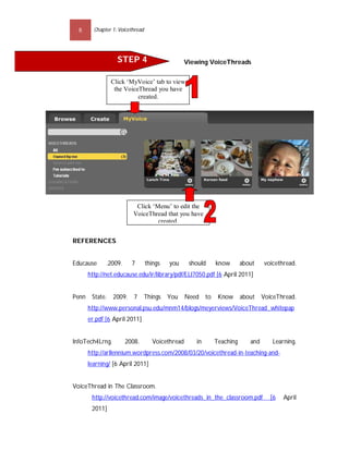 8      Chapter 1: Voicethread




                   STEP 4                         Viewing VoiceThreads


                Click ‘MyVoice’ tab to view
                 the VoiceThread you have
                          created.




                           Click ‘Menu’ to edit the
                          VoiceThread that you have
                                   created.


REFERENCES


Educause      .2009.     7        things   you     should      know       about    voicethread.
       http://net.educause.edu/ir/library/pdf/ELI7050.pdf [6 April 2011]


Penn    State. 2009.      7    Things      You    Need    to    Know      about    VoiceThread.
       http://www.personal.psu.edu/mnm14/blogs/meyerviews/VoiceThread_whitepap
       er.pdf [6 April 2011]


InfoTech4Lrng.         2008.        Voicethread      in        Teaching      and      Learning.
       http://arllennium.wordpress.com/2008/03/20/voicethread-in-teaching-and-
       learning/ [6 April 2011]


VoiceThread in The Classroom.
        http://voicethread.com/image/voicethreads_in_the_classroom.pdf                [6   April
        2011]
 