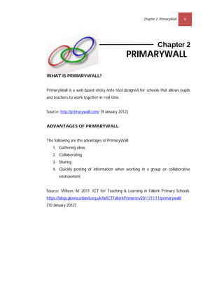 Chapter 2: PrimaryWall    9




                                                                  Chapter 2
                                               PRIMARYWALL

WHAT IS PRIMARYWALL?


PrimaryWall is a web-based sticky note tool designed for schools that allows pupils
and teachers to work together in real-time.


Source: http://primarywall.com/ [9 January 2012]


ADVANTAGES OF PRIMARYWALL:


The following are the advantages of PrimaryWall:
   1. Gathering ideas
   2. Collaborating
   3. Sharing
   4. Quickly posting of information when working in a group or collaborative
       environment.


Source: Wilson, M. 2011. ICT for Teaching & Learning in Falkirk Primary Schools.
https://blogs.glowscotland.org.uk/fa/ICTFalkirkPrimaries/2011/11/11/primarywall/
[10 January 2012]
 