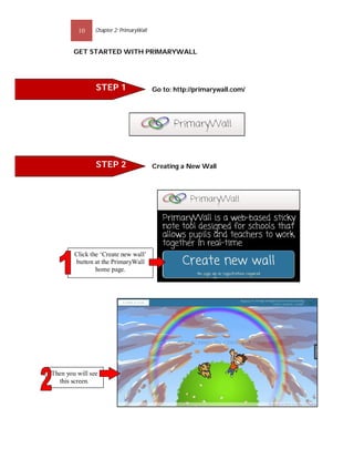 10     Chapter 2: PrimaryWall


        GET STARTED WITH PRIMARYWALL




                STEP 1                   Go to: http://primarywall.com/




                STEP 2                   Creating a New Wall




        Click the ‘Create new wall’
        button at the PrimaryWall
                home page.




Then you will see
  this screen.
 