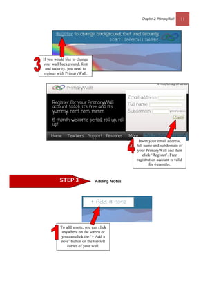 Chapter 2: PrimaryWall   11




If you would like to change
your wall background, font
  and security. you need to
 register with PrimaryWall.




                                                Insert your email address,
                                              full name and subdomain of
                                               your PrimaryWall and then
                                                  click ‘Register’. Free
                                              registration account is valid
                                                       for 6 months.


          STEP 3               Adding Notes




          To add a note, you can click
           anywhere on the screen or
           you can click the ‘+ Add a
          note’ button on the top left
              corner of your wall.
 