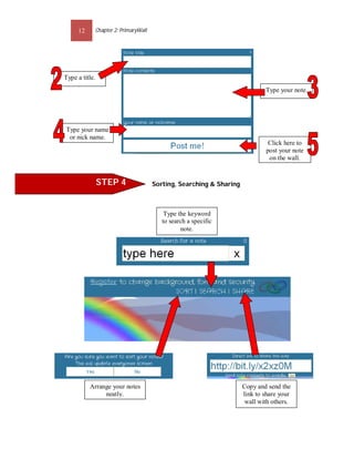 12         Chapter 2: PrimaryWall




Type a title.
                                                                                Type your note.




Type your name
 or nick name.
                                                                                 Click here to
                                                                                post your note
                                                                                 on the wall.


                STEP 4                   Sorting, Searching & Sharing



                                             Type the keyword
                                            to search a specific
                                                   note.




          Arrange your notes                                            Copy and send the
               neatly.                                                  link to share your
                                                                         wall with others.
 