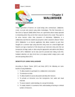 14     Chapter 3: Wallwisher




                                                                 Chapter 3
                                                  WALLWISHER
WHAT IS WALLWISHER?


Today’s generation of learners are social beings who communicate, collaborate,
create, co-create and connect using online technologies. This Net Generation, or
Net Gens as Tapscott (2008) defines them, are a generation whose modus operandi
is networking where they can let their voices be heard in the crowd. They want to
be active learners rather than consumers of information. Wallwisher is a
collaborative tool that lets students be prosumers rather consumers (Sharon Tonner
2011). Wallwisher is an Internet application that allows students to post their
thoughts on a common topic using electronic sticky notes on a shared digital wall.
Students can type a maximum of 160 characters per electronic sticky note that can
incorporate an image, audio or video using the appropriate web address link (Sharon
Tonner 2011). Wallwisher can be also used for personal note taking, to-do lists,
feedback collection, etc. Best of all, there is no signup needed- simply create a wall
and start posting (Anon 2011).


BENEFITS OF USING WALLWISHER


According to Sharon Tonner (2011) and Anon (2011) the following are some
benefits of using Wallwisher:
   1. To allow students to participate in a collaborative conversation.
   2. To brainstorm an idea.
   3. To allow students to access discussions and ideas after lectures.
   4. To provide an interactive area that incorporates text, audio and visual
       materials.
   5. To assess students’ understandings of a concept formatively.
   6. To enable students’ to summarise their understanding of learning in a limited
       number of characters.
 