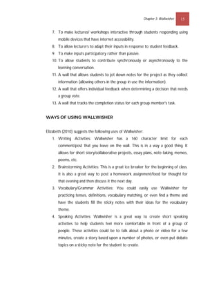 Chapter 3: Wallwisher   15


   7. To make lectures/ workshops interactive through students responding using
       mobile devices that have internet accessibility.
   8. To allow lecturers to adapt their inputs in response to student feedback.
   9. To make inputs participatory rather than passive.
   10. To allow students to contribute synchronously or asynchronously to the
       learning conversation.
   11. A wall that allows students to jot down notes for the project as they collect
       information (allowing others in the group in use the information).
   12. A wall that offers individual feedback when determining a decision that needs
       a group vote.
   13. A wall that tracks the completion status for each group member's task.


WAYS OF USING WALLWISHER


Elizabeth (2010) suggests the following uses of Wallwisher:
   1. Writing Activities: Wallwisher has a 160 character limit for each
       comment/post that you leave on the wall. This is in a way a good thing. It
       allows for short story/collaborative projects, essay plans, note-taking, memos,
       poems, etc.
   2. Brainstorming Activities: This is a great ice breaker for the beginning of class.
       It is also a great way to post a homework assignment/food for thought for
       that evening and then discuss it the next day.
   3. Vocabulary/Grammar Activities: You could easily use Wallwisher for
       practicing tenses, definitions, vocabulary matching, or even find a theme and
       have the students fill the sticky notes with their ideas for the vocabulary
       theme.
   4. Speaking Activities: Wallwisher is a great way to create short speaking
       activities to help students feel more comfortable in front of a group of
       people. These activities could be to talk about a photo or video for a few
       minutes, create a story based upon a number of photos, or even put debate
       topics on a sticky note for the student to create.
 