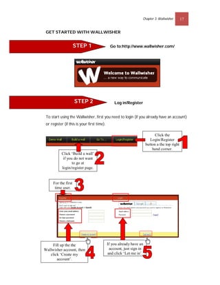 Chapter 3: Wallwisher        17


 GET STARTED WITH WALLWISHER


                      STEP 1                   Go to:http://www.wallwisher.com/




                      STEP 2                     Log in/Register


 To start using the Wallwisher, first you need to login (if you already have an account)
 or register (if this is your first time).

                                                                             Click the
                                                                          Login/Register
                                                                       button a the top right
                                                                           hand corner.
           Click ‘Build a wall’
            if you do not want
                  to go at
           login/register page.


      For the first
       time user.


                                                Free




     Fill up the the                         If you already have an
Wallwisher account, then                       account, just sign in
   click ‘Create my                          and click ‘Let me in’.
       account’.
 