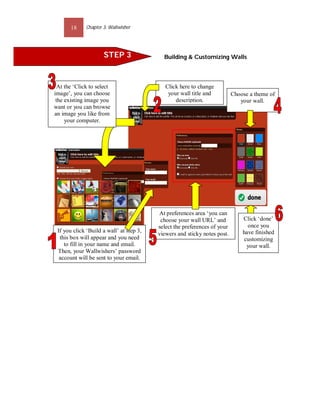 18     Chapter 3: Wallwisher




                      STEP 3                Building & Customizing Walls




  At the ‘Click to select                    Click here to change
image’, you can choose                        your wall title and          Choose a theme of
 the existing image you                          description.                 your wall.
want or you can browse
an image you like from
     your computer.
                                           STEP 5




                                           STEP 6




                                          At preferences area ‘you can
                                           choose your wall URL’ and           Click ‘done’
                                          select the preferences of your         once you
 If you click ‘Build a wall’ at step 3,                                        have finished
                                          viewers and sticky notes post.
  this box will appear and you need                                             customizing
    to fill in your name and email.                                              your wall.
 Then, your Wallwishers’ password
  account will be sent to your email.
 