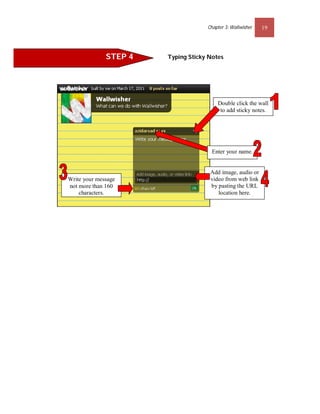 Chapter 3: Wallwisher   19




              STEP 4   Typing Sticky Notes




                                        Double click the wall
                                         to add sticky notes.




                                      Enter your name.


                                     Add image, audio or
Write your message                   video from web link
not more than 160                    by pasting the URL
    characters.                         location here.
 
