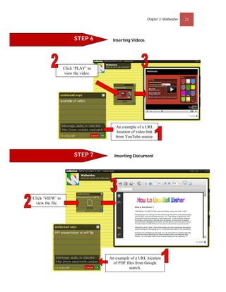 Chapter 3: Wallwisher   21



                       STEP 6         Inserting Videos




                  Click ‘PLAY’ to
                  view the video.




                                       An example of a URL
                                        location of video link
                                       from YouTube source.



                       STEP 7         Inserting Document




Click ‘VIEW’ to
 view the file.

                                        9




                                    An example of a URL location
                                      of PDF files from Google
                                               search.
 