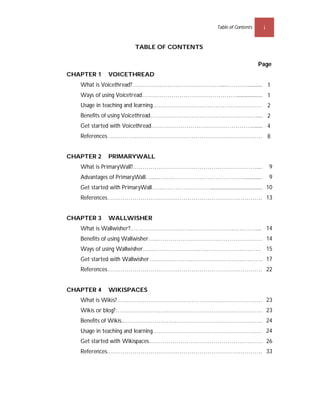 Table of Contents    i


                          TABLE OF CONTENTS

                                                                                 Page
CHAPTER 1     VOICETHREAD
   What is Voicethread?………………………………………....…………..............1
   Ways of using Voicetread…………………………………………........................1
   Usage in teaching and learning…………………………….……………………..2
   Benefits of using Voicethread……………………………………….………........2
   Get started with Voicethread…………………………………………….............4
   References……………………………………………………………………….8


CHAPTER 2     PRIMARYWALL
                                                     9
   What is PrimaryWall?……………………………………………………….........9
                                                                  9
   Advantages of PrimaryWall…....………………………………………..................9
                                                                                   10
   Get started with PrimaryWall…………………………..........................................10
                                           13
   References……………………………………………………………………....13


CHAPTER 3     WALLWISHER
                                                    14
   What is Wallwisher?.……………………………………………………….......14
                                                     14
   Benefits of using Wallwisher…..………………………………………………14
                                                  15
   Ways of using Wallwisher…..…………………………………………………15
                                                    17
   Get started with Wallwisher…………………………………………………...16
   References……………………………………………………………………....21
                                           22


CHAPTER 4     WIKISPACES
                                           23
   What is Wikis?………………………………………………………………….22
                                            23
   Wikis or blog?…………………………………………………………………..22
                                                  24
   Benefits of Wikis...……………………………………………………………...23
                                                     24
   Usage in teaching and learning…………………………………………………23
   Get started with Wikispaces…………………………………………………...25
                                                     26
                                           33
   References……………………………………………………………………....32
 