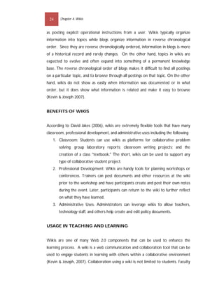 24     Chapter 4: Wikis


as posting explicit operational instructions from a user. Wikis typically organize
information into topics while blogs organize information in reverse chronological
order. Since they are reverse chronologically ordered, information in blogs is more
of a historical record and rarely changes. On the other hand, topics in wikis are
expected to evolve and often expand into something of a permanent knowledge
base. The reverse chronological order of blogs makes it difficult to find all postings
on a particular topic, and to browse through all postings on that topic. On the other
hand, wikis do not show as easily when information was documented or in what
order, but it does show what information is related and make it easy to browse
(Kevin & Joseph 2007).


BENEFITS OF WIKIS


According to David Jakes (2006), wikis are extremely flexible tools that have many
classroom, professional development, and administrative uses including the following:
   1. Classroom: Students can use wikis as platforms for collaborative problem
       solving; group laboratory reports; classroom writing projects; and the
       creation of a class "textbook." The short, wikis can be used to support any
       type of collaborative student project.
   2. Professional Development: Wikis are handy tools for planning workshops or
       conferences. Trainers can post documents and other resources at the wiki
       prior to the workshop and have participants create and post their own notes
       during the event. Later, participants can return to the wiki to further reflect
       on what they have learned.
   3. Administrative Uses: Administrators can leverage wikis to allow teachers,
       technology staff, and others help create and edit policy documents.


USAGE IN TEACHING AND LEARNING


Wikis are one of many Web 2.0 components that can be used to enhance the
learning process. A wiki is a web communication and collaboration tool that can be
used to engage students in learning with others within a collaborative environment
(Kevin & Joseph, 2007). Collaboration using a wiki is not limited to students. Faculty
 