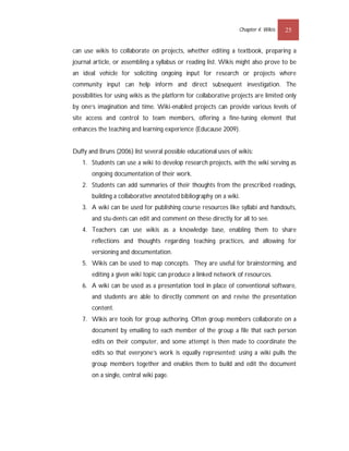 Chapter 4: Wikis   25


can use wikis to collaborate on projects, whether editing a textbook, preparing a
journal article, or assembling a syllabus or reading list. Wikis might also prove to be
an ideal vehicle for soliciting ongoing input for research or projects where
community input can help inform and direct subsequent investigation. The
possibilities for using wikis as the platform for collaborative projects are limited only
by one’s imagination and time. Wiki-enabled projects can provide various levels of
site access and control to team members, offering a fine-tuning element that
enhances the teaching and learning experience (Educause 2009).


Duffy and Bruns (2006) list several possible educational uses of wikis:
   1. Students can use a wiki to develop research projects, with the wiki serving as
       ongoing documentation of their work.
   2. Students can add summaries of their thoughts from the prescribed readings,
       building a collaborative annotated bibliography on a wiki.
   3. A wiki can be used for publishing course resources like syllabi and handouts,
       and stu-dents can edit and comment on these directly for all to see.
   4. Teachers can use wikis as a knowledge base, enabling them to share
       reflections and thoughts regarding teaching practices, and allowing for
       versioning and documentation.
   5. Wikis can be used to map concepts. They are useful for brainstorming, and
       editing a given wiki topic can produce a linked network of resources.
   6. A wiki can be used as a presentation tool in place of conventional software,
       and students are able to directly comment on and revise the presentation
       content.
   7. Wikis are tools for group authoring. Often group members collaborate on a
       document by emailing to each member of the group a file that each person
       edits on their computer, and some attempt is then made to coordinate the
       edits so that everyone’s work is equally represented; using a wiki pulls the
       group members together and enables them to build and edit the document
       on a single, central wiki page.
 