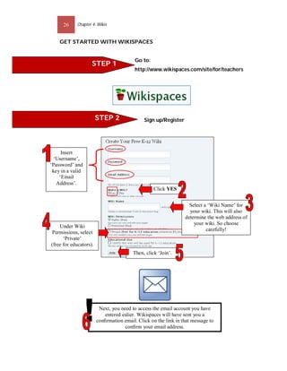 26    Chapter 4: Wikis


    GET STARTED WITH WIKISPACES


                                          Go to:
                    STEP 1
                                          http://www.wikispaces.com/site/for/teachers




                        STEP 2                Sign up/Register




     Insert
  ‘Username’,
‘Password’ and
 key in a valid
    ‘Email
   Address’.
                                                   Click YES


                                                                   Select a ‘Wiki Name’ for
                                                                   your wiki. This will also
                                                                 determine the web address of
                                                                     your wiki. So choose
    Under Wiki
                                                                           carefully!
Permissions, select
      ‘Private’
(free for educators).
                                         Then, click ‘Join’.




                         Next, you need to access the email account you have
                           entered ealier. Wikispaces will have sent you a
                        conﬁrmation email. Click on the link in that message to
                                     conﬁrm your email address.
 