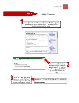 Chapter 4: Wikis   27



                        STEP 3                   Editing Wikispaces




                   You will then be taken to your wikispace. The ﬁrst page you
                    see with be a ‘getting started' guide. Take some time to
                                 explore the links on this guide.




                                                             Once you exit the ‘getting
                                                            started' guide, you can begin
                                                            editing the wiki. To work on
                                                           your ﬁrst page, click ‘EDIT’ at
                                                              the top right corner of the
                                                                         page.


Use the ‘EDITOR’ tool bar to
change the font (bold, italics,
underline) type or color, add
bullets, hyperlinks or images.
 
