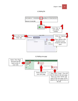 Chapter 4: Wikis   29


                             a) Adding file




                                                 Click ‘File’ at
                                                  your editor
                                                    toolbar.


      Go to the ‘Insert                                Click on ‘Upload
        Files’ tab.                                          File’.
                                                      Then, choose a ﬁle
                                                        located on your
                                                      computer and click
                                                             open.




                          b) Adding new page

Select ‘New Page'
 from the top left
  hand corner of
    your wiki.




                           Insert a name for
                                               Then, click ‘Create’. You will
                            your new page.
                                               then be taken to the new page.
                                                 Once you click ‘SAVE’ the
                                                name of the new page will be
                                               added to the navigation bar on
                                                          the left.
 