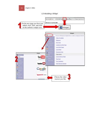 30    Chapter 4: Wikis


                            c) Embedding a Widget




 On the new page you have just
  added, click ‘Edit’ and click
  on the embed a widget icon.




                                            Choose the video
                                            sources you like.
 