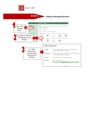32      Chapter 4: Wikis




                        STEP 5     Adding & Managing Members




First, click
 ‘Manage
  Wiki’.


 To update or add your
  wiki Member, go to
       ‘People’.




                    At ‘Wiki
                  Permissions’,
                  choose either
                  ‘Protected’ or
                    ‘Private’.
 