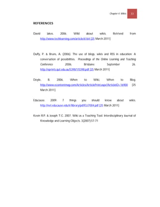 Chapter 4: Wikis    33


REFERENCES


David        Jakes.        2006.        Wild         about       wikis.       Retrived        from
        http://www.techlearning.com/article/6164 [25 March 2011]




Duffy, P. & Bruns, A. (2006). The use of blogs, wikis and RSS in education: A
        conversation of possibilities. Proceedings of the Online Learning and Teaching
        Conference              2006,           Brisbane:                 September             26.
        http://eprints.qut.edu.au/5398/1/5398.pdf [25 March 2011]


Doyle,        B.       2006.       When         to           Wiki,        When        to      Blog.
        http://www.econtentmag.com/Articles/ArticlePrint.aspx?ArticleID=16900                   [25
        March 2011]


Educause.          2009.    7      things      you      should       know         about       wikis.
        http://net.educause.edu/ir/library/pdf/ELI7004.pdf [25 March 2011]


Kevin R.P. & Joseph T.C. 2007. Wiki as a Teaching Tool. Interdisciplinary Journal of
        Knowledge and Learning Objects. 3(2007):57-71
 