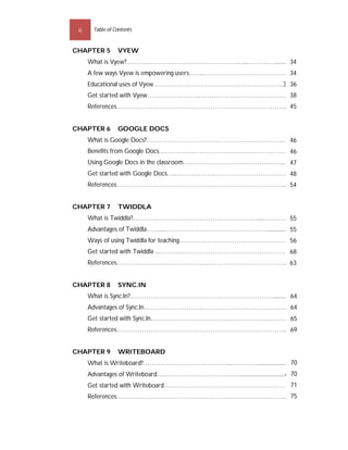 ii     Table of Contents


CHAPTER 5         VYEW
      What is Vyew?.………………………………………………....…………..........33
                                                        34
      A few ways Vyew is empowering users……..…………………………………33
                                                           34
      Educational uses of Vyew…………………………………………………….35 36
      Get started with Vyew…………………………………………………………37
                                                  38
      References……………………………………………………………………....44
                                              45


CHAPTER 6         GOOGLE DOCS
      What is Google Docs?……………………………………………………….....45
                                                     46
      Benefits from Google Docs……………………………….……………………45
                                                    46
      Using Google Docs in the classroom…………….………………………….....46
                                                              47
      Get started with Google Docs….……………………………………………...47
                                                         48
      References……………………………………………………………………....53
                                              54


CHAPTER 7         TWIDDLA
      What is Twiddla?..…………………………………………………....…………54
                                                   55
      Advantages of Twiddla……...…………………………………………................54
                                                                55
      Ways of using Twiddla for teaching……………………………………………55
                                                          56
      Get started with Twiddla ...……………………………………………………67
                                                       68
      References……………………………………………………………………....62
                                              63


CHAPTER 8         SYNC.IN
      What is Sync.In?.…………………………………………………………...........63
                                                         64
      Advantages of Sync.In…………………………………………………………..63
                                                    64
      Get started with Sync.In………………………………………………………..64
                                                      65
      References……………………………………………………………………....68
                                               69


CHAPTER 9         WRITEBOARD
                                                                     70
      What is Writeboard?…………………………………....…………......................69
      Advantages of Writeboard…………………………………................................6970
                                                       71
      Get started with Writeboard…………………………………………………..70
                                               75
      References……………………………………………………………………....74
 