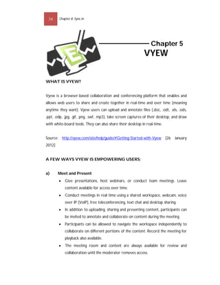 34     Chapter 8: Sync.In




                                                                   Chapter 5
                                                              VYEW


WHAT IS VYEW?


Vyew is a browser-based collaboration and conferencing platform that enables and
allows web users to share and create together in real-time and over time (meaning
anytime they want). Vyew users can upload and annotate files (.doc, .odt, .xls, .ods,
.ppt, .odp, .jpg, .gif, .png, .swf, .mp3), take screen captures of their desktop, and draw
with white-board tools. They can also share their desktop in real-time.


Source: http://vyew.com/site/help/guide/#Getting-Started-with-Vyew          [26   January
2012]


A FEW WAYS VYEW IS EMPOWERING USERS:


a)      Meet and Present
           Give presentations, host webinars, or conduct team meetings. Leave
            content available for access over time.
           Conduct meetings in real time using a shared workspace, webcam, voice
            over IP (VoIP), free teleconferencing, text chat and desktop sharing.
           In addition to uploading, sharing and presenting content, participants can
            be invited to annotate and collaborate on content during the meeting.
           Participants can be allowed to navigate the workspace independently to
            collaborate on different portions of the content. Record the meeting for
            playback also available.
           The meeting room and content are always available for review and
            collaboration until the moderator removes access.
 