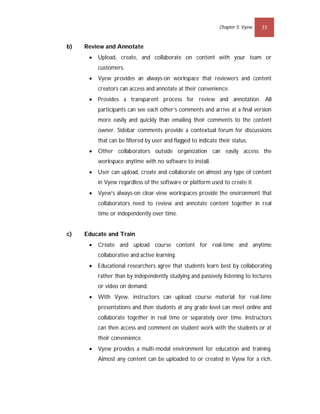 Chapter 5: Vyew   35


b)   Review and Annotate
         Upload, create, and collaborate on content with your team or
          customers.
         Vyew provides an always-on workspace that reviewers and content
          creators can access and annotate at their convenience.
         Provides a transparent process for review and annotation. All
          participants can see each other’s comments and arrive at a final version
          more easily and quickly than emailing their comments to the content
          owner. Sidebar comments provide a contextual forum for discussions
          that can be filtered by user and flagged to indicate their status.
         Other collaborators outside organization can easily access the
          workspace anytime with no software to install.
         User can upload, create and collaborate on almost any type of content
          in Vyew regardless of the software or platform used to create it.
         Vyew’s always-on clear-view workspaces provide the environment that
          collaborators need to review and annotate content together in real
          time or independently over time.


c)   Educate and Train
         Create and upload course content for real-time and anytime
          collaborative and active learning.
         Educational researchers agree that students learn best by collaborating
          rather than by independently studying and passively listening to lectures
          or video on demand.
         With Vyew, instructors can upload course material for real-time
          presentations and then students at any grade level can meet online and
          collaborate together in real time or separately over time. Instructors
          can then access and comment on student work with the students or at
          their convenience.
         Vyew provides a multi-modal environment for education and training.
          Almost any content can be uploaded to or created in Vyew for a rich,
 