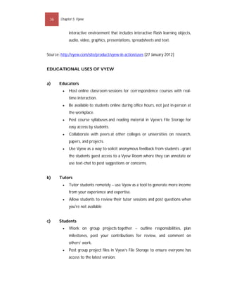 36    Chapter 5: Vyew


             interactive environment that includes interactive Flash learning objects,
             audio, video, graphics, presentations, spreadsheets and text.


Source: http://vyew.com/site/product/vyew-in-action/uses [27 January 2012]


EDUCATIONAL USES OF VYEW


a)     Educators
            Host online classroom sessions for correspondence courses with real-
             time interaction.
            Be available to students online during office hours, not just in-person at
             the workplace.
            Post course syllabuses and reading material in Vyew’s File Storage for
             easy access by students.
            Collaborate with peers at other colleges or universities on research,
             papers, and projects.
            Use Vyew as a way to solicit anonymous feedback from students –grant
             the students guest access to a Vyew Room where they can annotate or
             use text-chat to post suggestions or concerns.


b)     Tutors
            Tutor students remotely – use Vyew as a tool to generate more income
             from your experience and expertise.
            Allow students to review their tutor sessions and post questions when
             you're not available


c)     Students
            Work on group projects together – outline responsibilities, plan
             milestones, post your contributions for review, and comment on
             others’ work.
            Post group project files in Vyew’s File Storage to ensure everyone has
             access to the latest version.
 
