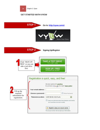 38    Chapter 5: Vyew


          GET STARTED WITH VYEW




                  STEP 1            Go to: http://vyew.com/s/




                  STEP 2            Signing Up/Register




         Click ‘SIGN UP:
         FREE’ or you can
          take a test drive
                first.




   Fill up the
    required
information for
  registration.
 