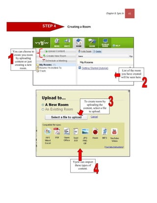 Chapter 8: Sync.In   41



                    STEP 4   Creating a Room




You can choose to
 create you room
   by uploading
  content or just
  creating a new
      room.
                                                                           List of the room
                                                                           you have created
                                                                           will be seen here.




                                        To create room by
                                          uploading the
                                       content, select a file
                                            to upload.




                                Vyew can import
                                 these types of
                                    content.
 