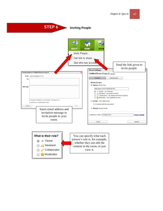 Chapter 8: Sync.In   43



   STEP 6                  Inviting People




                                                                  Send the link given to
                                                                     invite people.




Insert email address and
  invitation message to
  invite people to your
          room.




                             You can specify what each
                            person’s role is, for example,
                              whether they can edit the
                             content in the room, or just
                                       view it.
 