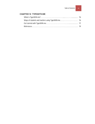 Table of Contents   iii


CHAPTER 10 TYPEWITH.ME
   What is TypeWith.me?…………………………………....………….................75
                                                              76
   Ways of students and teachers using TypeWith.me…………………………7576
   Get started with TypeWith.me…………………………………..........................76
                                                                      77
   References……………………………………………………………………....78
                                           79
 