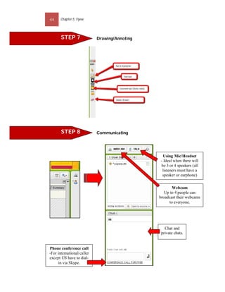 44     Chapter 5: Vyew




       STEP 7               Drawing/Annoting




       STEP 8               Communicating




                                                 Using Mic/Headset
                                               - Ideal when there will
                                               be 3 or 4 speakers (all
                                                listeners must have a
                                                speaker or earphone)


                                                      Webcam
                                                  Up to 4 people can
                                               broadcast their webcams
                                                    to everyone.




                                                  Chat and
                                                private chats.


Phone conference call
-For international caller
except US have to dial-
     in via Skype.
 