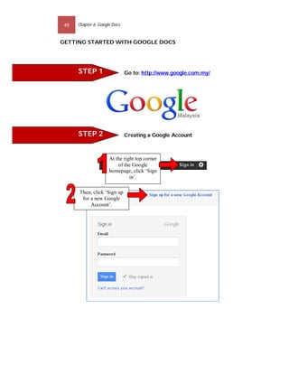 48   Chapter 6: Google Docs


GETTING STARTED WITH GOOGLE DOCS




      STEP 1                   Go to: http://www.google.com.my/




      STEP 2                   Creating a Google Account



                      At the right top corner
                          of the Google
                      homepage, click ‘Sign
                                in’.

       Then, click ‘Sign up
        for a new Google
            Account’.
 